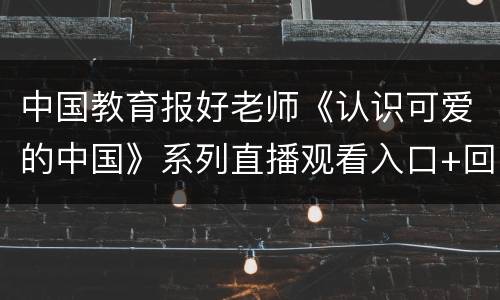 中国教育报好老师《认识可爱的中国》系列直播观看入口+回看入口