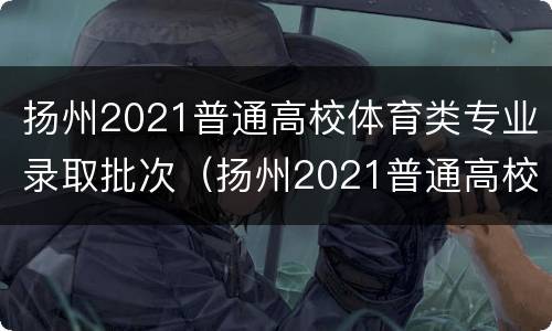 扬州2021普通高校体育类专业录取批次（扬州2021普通高校体育类专业录取批次）