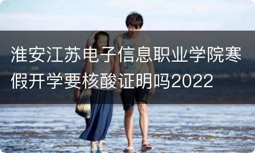 淮安江苏电子信息职业学院寒假开学要核酸证明吗2022