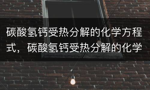 碳酸氢钙受热分解的化学方程式，碳酸氢钙受热分解的化学方程式是什么