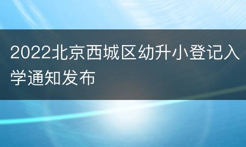 2022北京西城区幼升小登记入学通知发布