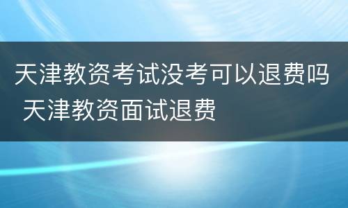 天津教资考试没考可以退费吗 天津教资面试退费