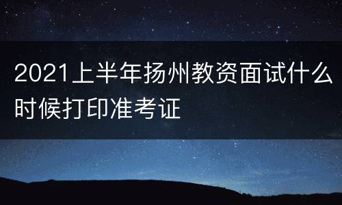 2021上半年扬州教资面试什么时候打印准考证