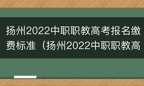 扬州2022中职职教高考报名缴费标准（扬州2022中职职教高考报名缴费标准表）