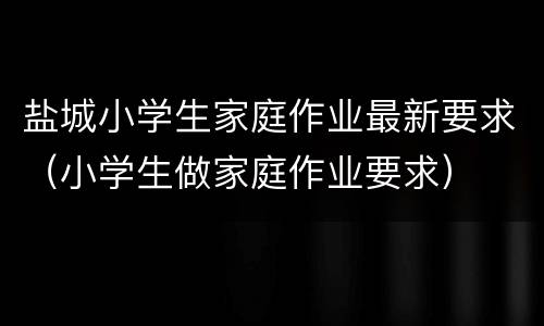 盐城小学生家庭作业最新要求（小学生做家庭作业要求）