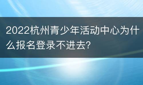 2022杭州青少年活动中心为什么报名登录不进去？