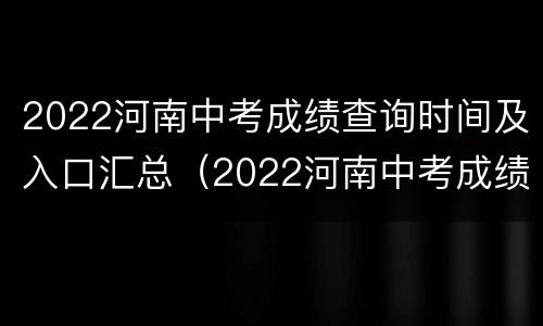 2022河南中考成绩查询时间及入口汇总（2022河南中考成绩查询时间及入口汇总下载）