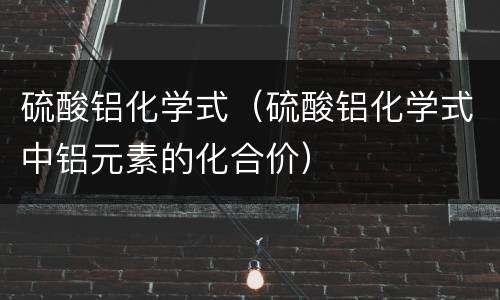 硫酸铝化学式（硫酸铝化学式中铝元素的化合价）