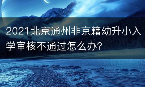 2021北京通州非京籍幼升小入学审核不通过怎么办？