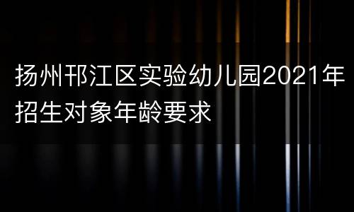 扬州邗江区实验幼儿园2021年招生对象年龄要求