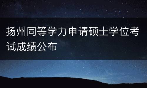 扬州同等学力申请硕士学位考试成绩公布