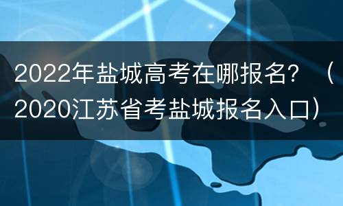 2022年盐城高考在哪报名？（2020江苏省考盐城报名入口）