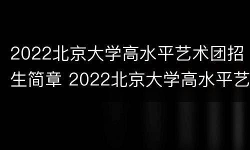 2022北京大学高水平艺术团招生简章 2022北京大学高水平艺术团招生简章电话