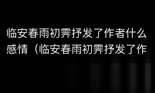 临安春雨初霁抒发了作者什么感情（临安春雨初霁抒发了作者什么感情特点）