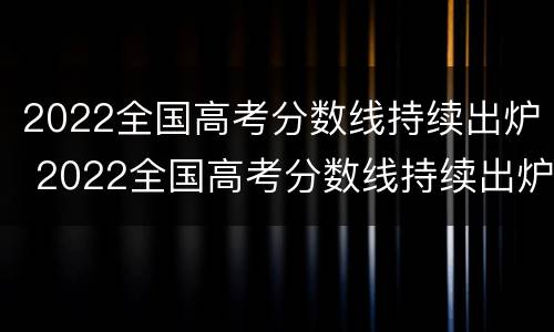 2022全国高考分数线持续出炉 2022全国高考分数线持续出炉了吗