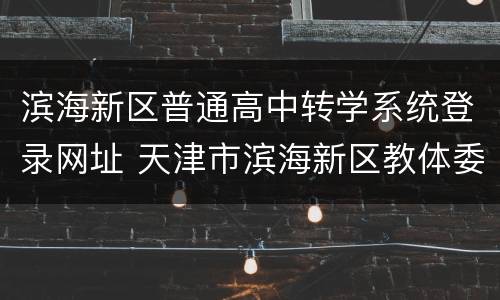 滨海新区普通高中转学系统登录网址 天津市滨海新区教体委高中转学信息