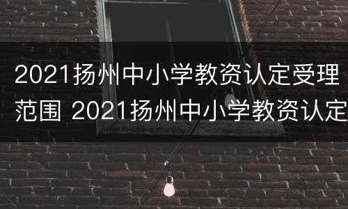 2021扬州中小学教资认定受理范围 2021扬州中小学教资认定受理范围是什么