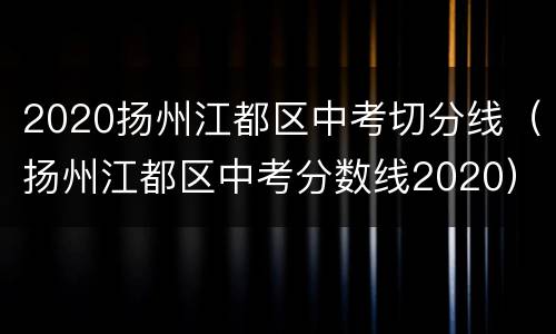 2020扬州江都区中考切分线（扬州江都区中考分数线2020）