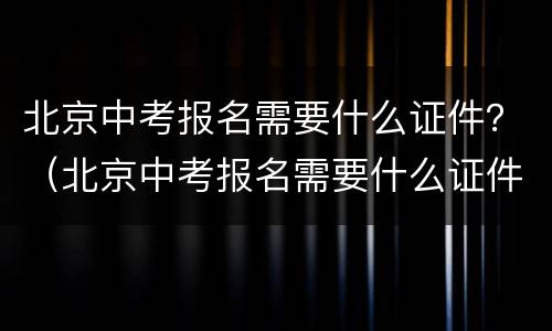 北京中考报名需要什么证件？（北京中考报名需要什么证件）