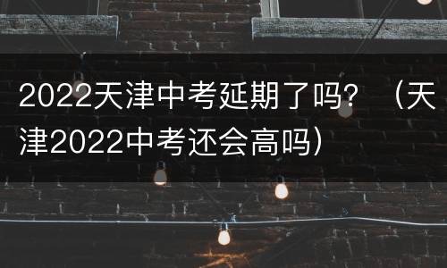 2022天津中考延期了吗？（天津2022中考还会高吗）