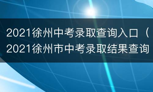 2021徐州中考录取查询入口（2021徐州市中考录取结果查询）