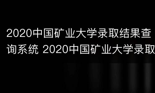 2020中国矿业大学录取结果查询系统 2020中国矿业大学录取结果查询系统电话