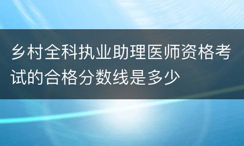 乡村全科执业助理医师资格考试的合格分数线是多少