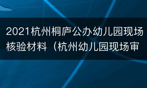 2021杭州桐庐公办幼儿园现场核验材料（杭州幼儿园现场审核需要什么材料）