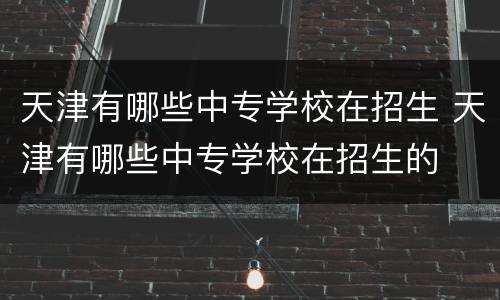 天津有哪些中专学校在招生 天津有哪些中专学校在招生的