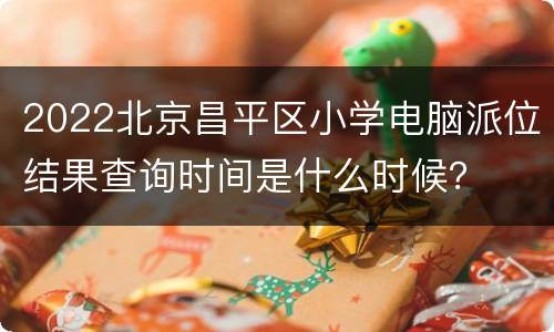 2022北京昌平区小学电脑派位结果查询时间是什么时候？