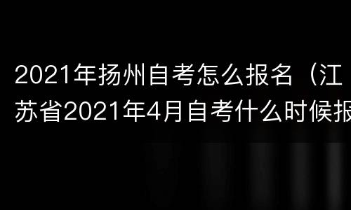 2021年扬州自考怎么报名（江苏省2021年4月自考什么时候报名）