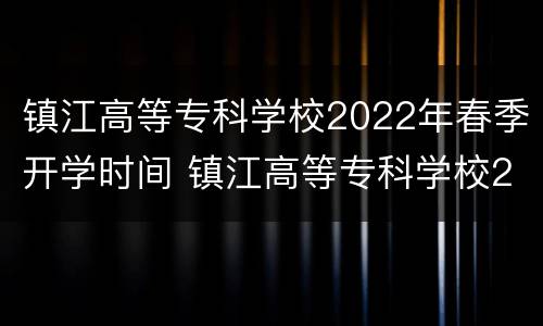 镇江高等专科学校2022年春季开学时间 镇江高等专科学校2022年春季开学时间是几号