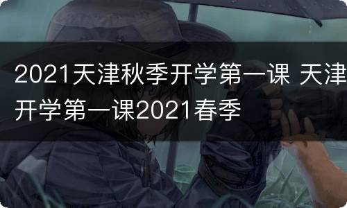 2021天津秋季开学第一课 天津开学第一课2021春季