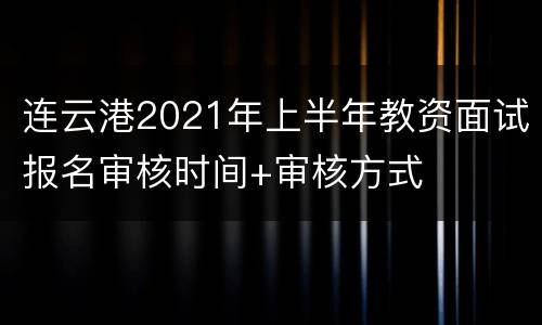 连云港2021年上半年教资面试报名审核时间+审核方式