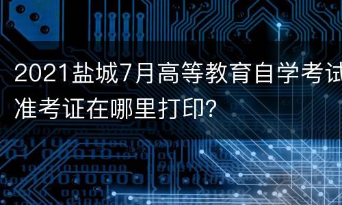 2021盐城7月高等教育自学考试准考证在哪里打印？