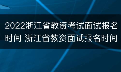 2022浙江省教资考试面试报名时间 浙江省教资面试报名时间2021