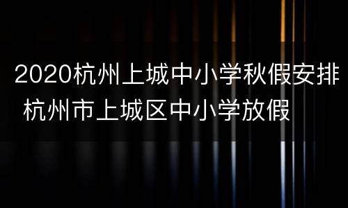 2020杭州上城中小学秋假安排 杭州市上城区中小学放假