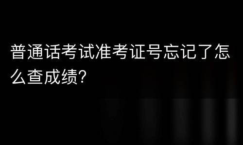 普通话考试准考证号忘记了怎么查成绩?