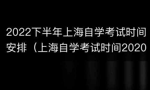 2022下半年上海自学考试时间安排（上海自学考试时间2020下半年）