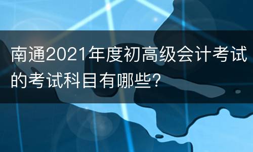 南通2021年度初高级会计考试的考试科目有哪些?