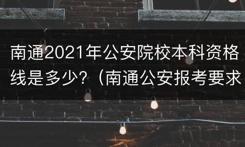 南通2021年公安院校本科资格线是多少?（南通公安报考要求）