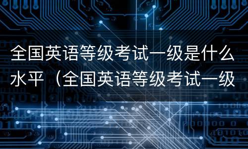 全国英语等级考试一级是什么水平（全国英语等级考试一级相当于什么水平）