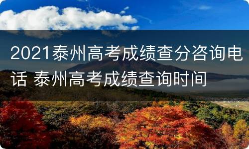 2021泰州高考成绩查分咨询电话 泰州高考成绩查询时间