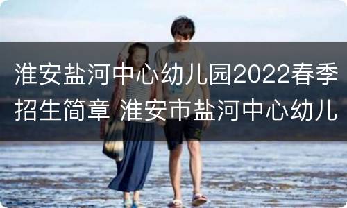 淮安盐河中心幼儿园2022春季招生简章 淮安市盐河中心幼儿园