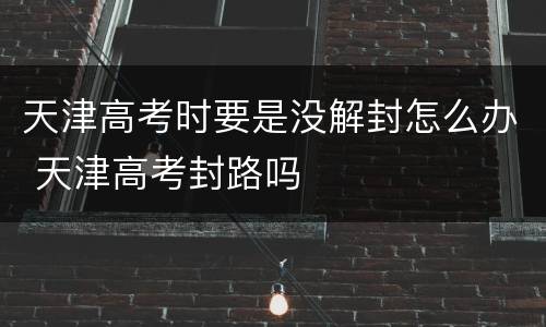 天津高考时要是没解封怎么办 天津高考封路吗