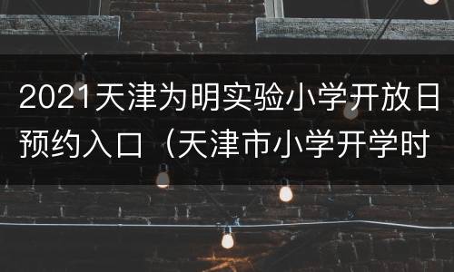 2021天津为明实验小学开放日预约入口（天津市小学开学时间2021）