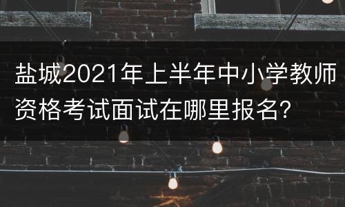 盐城2021年上半年中小学教师资格考试面试在哪里报名？