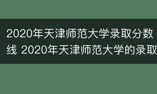 2020年天津师范大学录取分数线 2020年天津师范大学的录取分数线