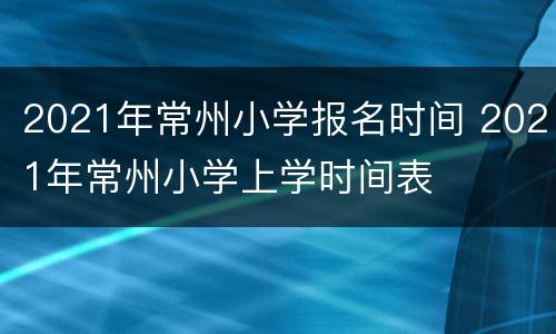 2021年常州小学报名时间 2021年常州小学上学时间表