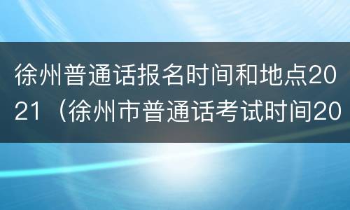 徐州普通话报名时间和地点2021（徐州市普通话考试时间2021）